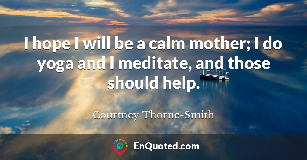 I hope I will be a calm mother; I do yoga and I meditate, and those should help.