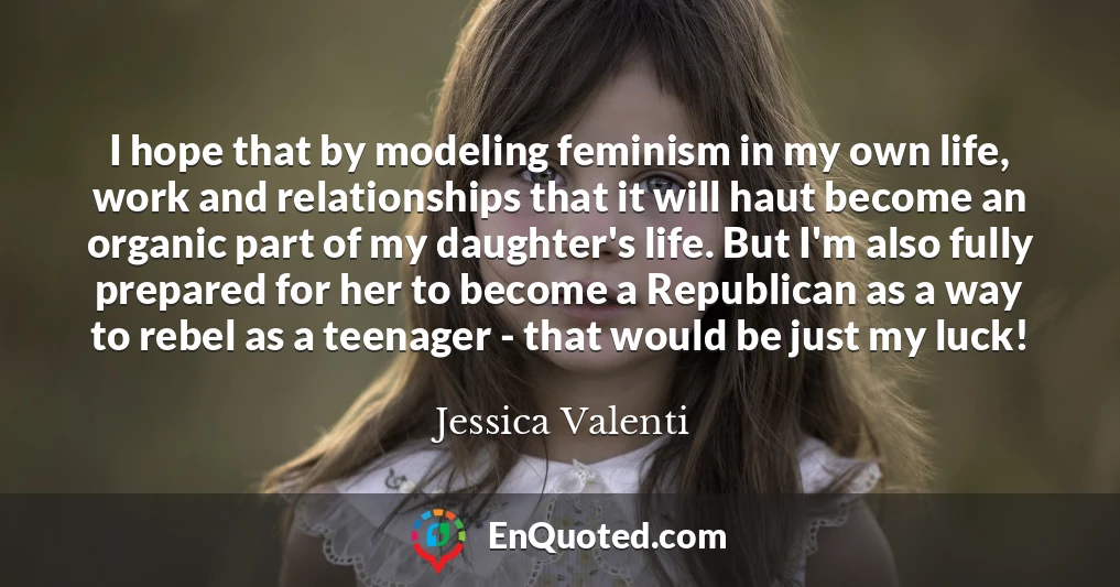 I hope that by modeling feminism in my own life, work and relationships that it will haut become an organic part of my daughter's life. But I'm also fully prepared for her to become a Republican as a way to rebel as a teenager - that would be just my luck!