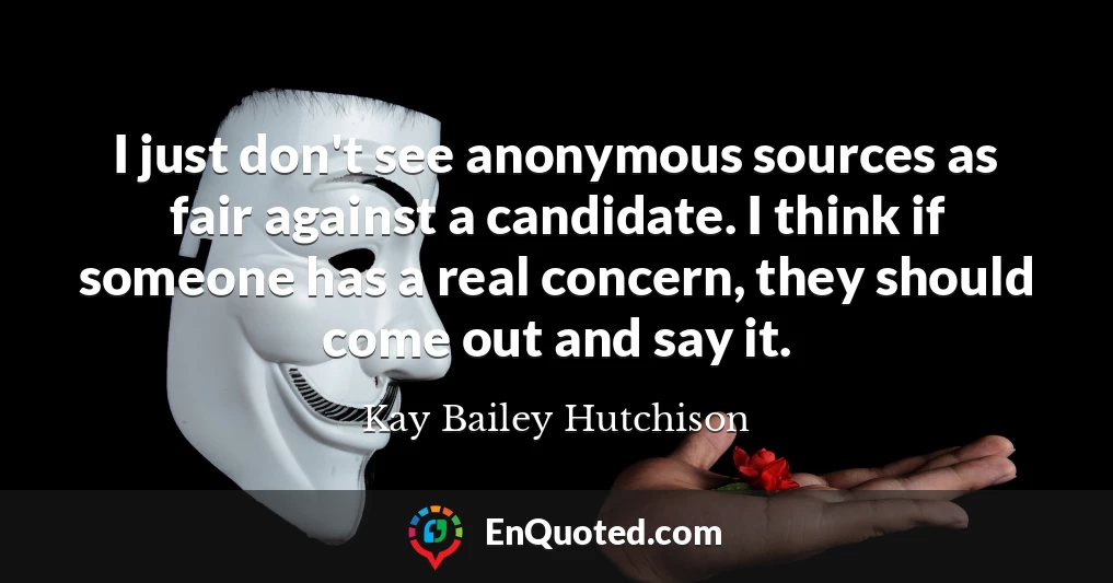 I just don't see anonymous sources as fair against a candidate. I think if someone has a real concern, they should come out and say it.