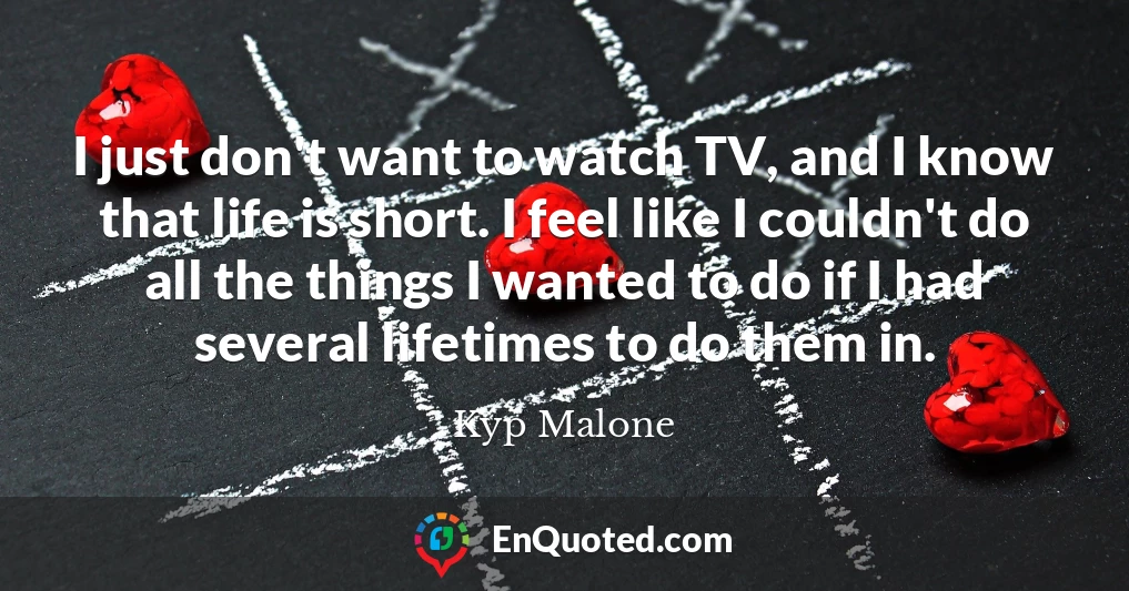 I just don't want to watch TV, and I know that life is short. I feel like I couldn't do all the things I wanted to do if I had several lifetimes to do them in.