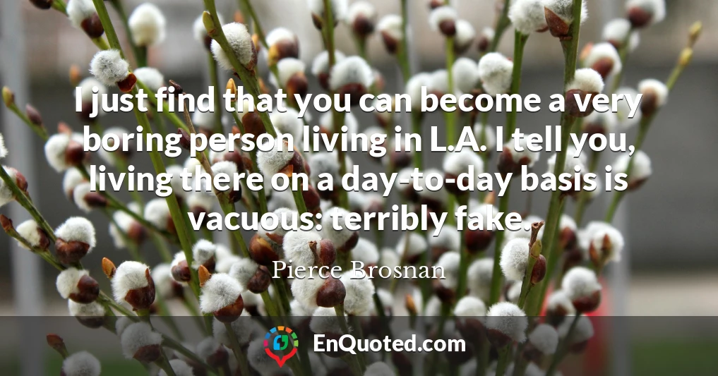 I just find that you can become a very boring person living in L.A. I tell you, living there on a day-to-day basis is vacuous: terribly fake.