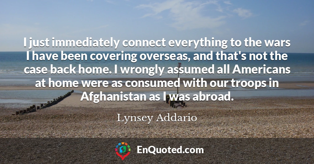 I just immediately connect everything to the wars I have been covering overseas, and that's not the case back home. I wrongly assumed all Americans at home were as consumed with our troops in Afghanistan as I was abroad.
