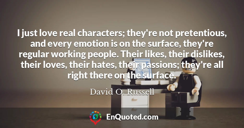 I just love real characters; they're not pretentious, and every emotion is on the surface, they're regular working people. Their likes, their dislikes, their loves, their hates, their passions; they're all right there on the surface. I just love real characters; they're not pretentious, and every emotion is on the surface, they're regular working people. Their likes, their dislikes, their loves, their hates, their passions; they're all right there on the surface.