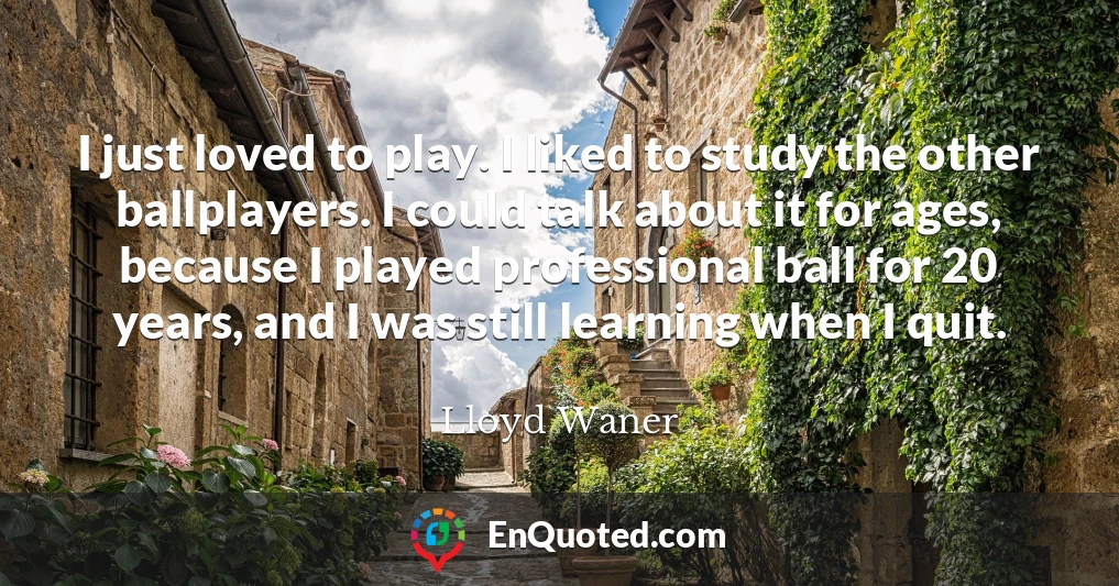 I just loved to play. I liked to study the other ballplayers. I could talk about it for ages, because I played professional ball for 20 years, and I was still learning when I quit.