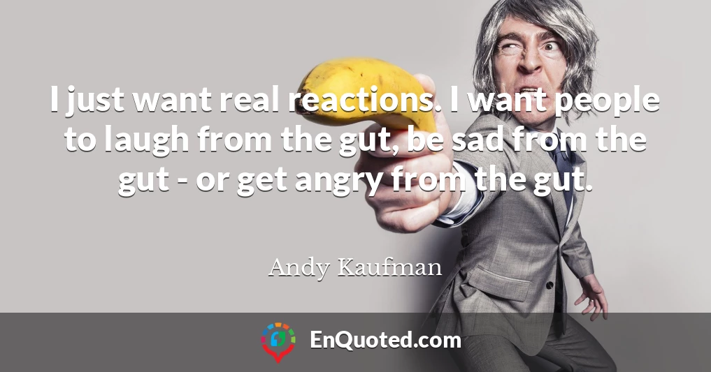I just want real reactions. I want people to laugh from the gut, be sad from the gut - or get angry from the gut.