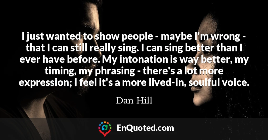 I just wanted to show people - maybe I'm wrong - that I can still really sing. I can sing better than I ever have before. My intonation is way better, my timing, my phrasing - there's a lot more expression; I feel it's a more lived-in, soulful voice. I just wanted to show people - maybe I'm wrong - that I can still really sing. I can sing better than I ever have before. My intonation is way better, my timing, my phrasing - there's a lot more expression; I feel it's a more lived-in, soulful voice.