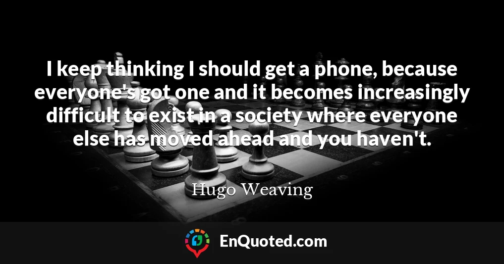 I keep thinking I should get a phone, because everyone's got one and it becomes increasingly difficult to exist in a society where everyone else has moved ahead and you haven't. I keep thinking I should get a phone, because everyone's got one and it becomes increasingly difficult to exist in a society where everyone else has moved ahead and you haven't.
