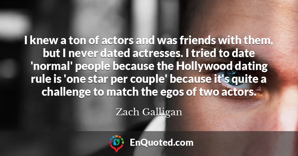 I knew a ton of actors and was friends with them, but I never dated actresses. I tried to date 'normal' people because the Hollywood dating rule is 'one star per couple' because it's quite a challenge to match the egos of two actors.