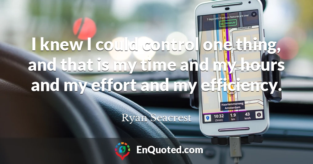 I knew I could control one thing, and that is my time and my hours and my effort and my efficiency. I knew I could control one thing, and that is my time and my hours and my effort and my efficiency.