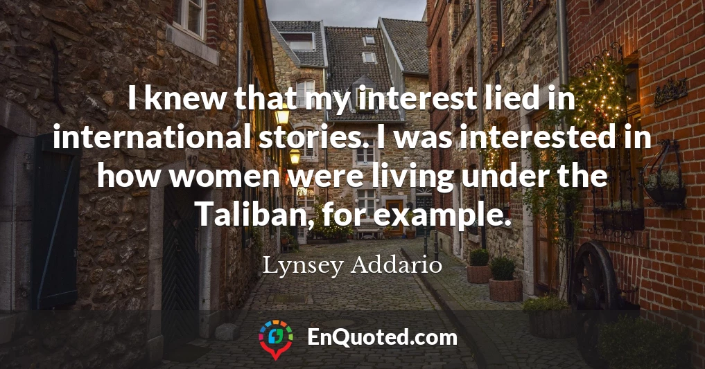 I knew that my interest lied in international stories. I was interested in how women were living under the Taliban, for example.