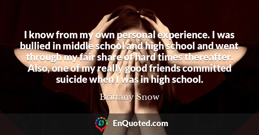I know from my own personal experience. I was bullied in middle school and high school and went through my fair share of hard times thereafter. Also, one of my really good friends committed suicide when I was in high school.