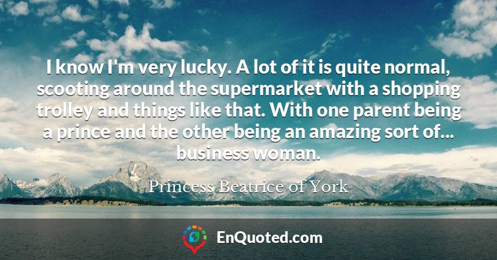 I know I'm very lucky. A lot of it is quite normal, scooting around the supermarket with a shopping trolley and things like that. With one parent being a prince and the other being an amazing sort of... business woman.
