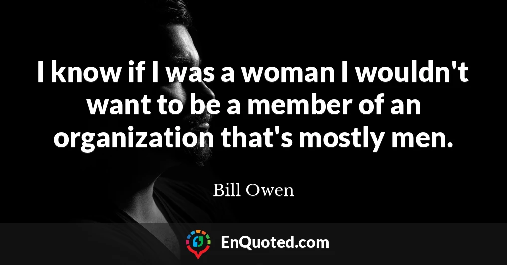 I know if I was a woman I wouldn't want to be a member of an organization that's mostly men.