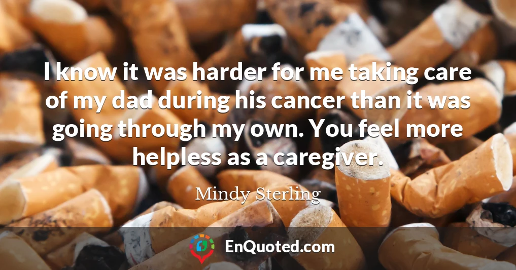 I know it was harder for me taking care of my dad during his cancer than it was going through my own. You feel more helpless as a caregiver.
