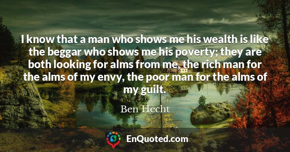 I know that a man who shows me his wealth is like the beggar who shows me his poverty; they are both looking for alms from me, the rich man for the alms of my envy, the poor man for the alms of my guilt.