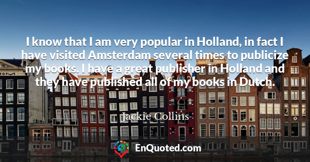 I know that I am very popular in Holland, in fact I have visited Amsterdam several times to publicize my books. I have a great publisher in Holland and they have published all of my books in Dutch.