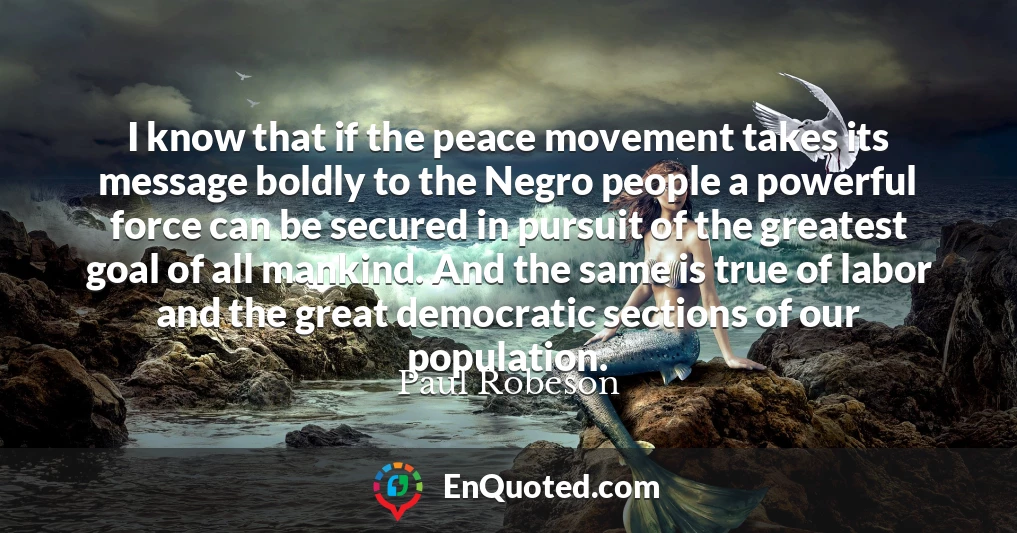 I know that if the peace movement takes its message boldly to the Negro people a powerful force can be secured in pursuit of the greatest goal of all mankind. And the same is true of labor and the great democratic sections of our population.