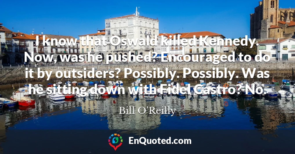 I know that Oswald killed Kennedy. Now, was he pushed? Encouraged to do it by outsiders? Possibly. Possibly. Was he sitting down with Fidel Castro? No. I know that Oswald killed Kennedy. Now, was he pushed? Encouraged to do it by outsiders? Possibly. Possibly. Was he sitting down with Fidel Castro? No.