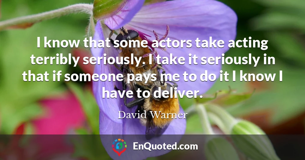 I know that some actors take acting terribly seriously. I take it seriously in that if someone pays me to do it I know I have to deliver.