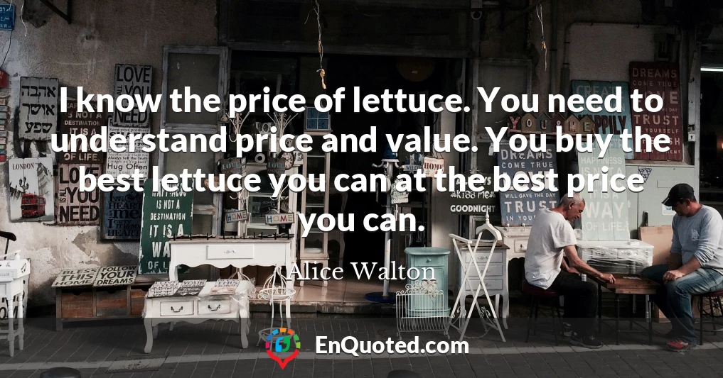 I know the price of lettuce. You need to understand price and value. You buy the best lettuce you can at the best price you can.