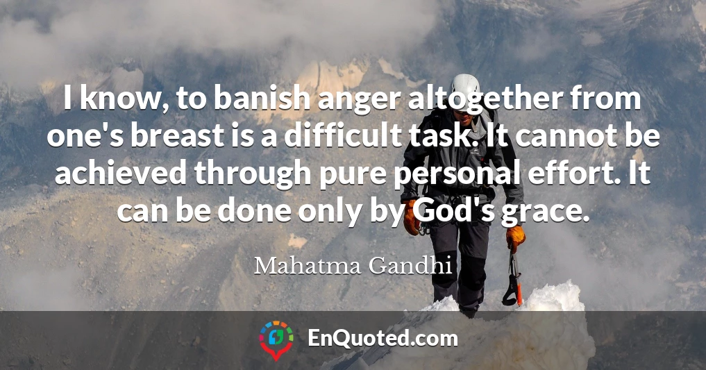 I know, to banish anger altogether from one's breast is a difficult task. It cannot be achieved through pure personal effort. It can be done only by God's grace.