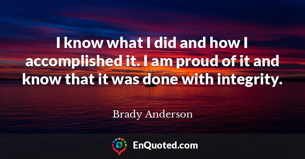 I know what I did and how I accomplished it. I am proud of it and know that it was done with integrity.