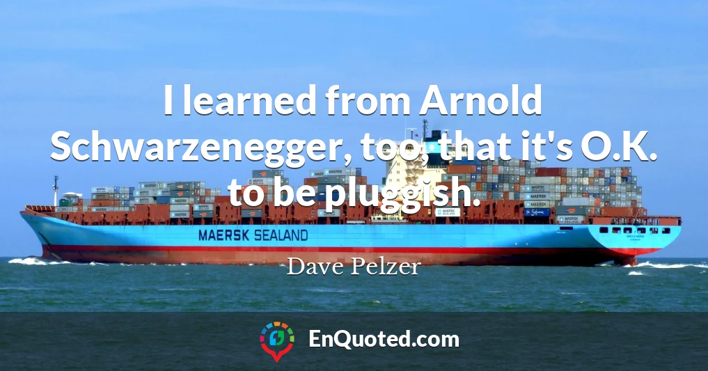 I learned from Arnold Schwarzenegger, too, that it's O.K. to be pluggish.