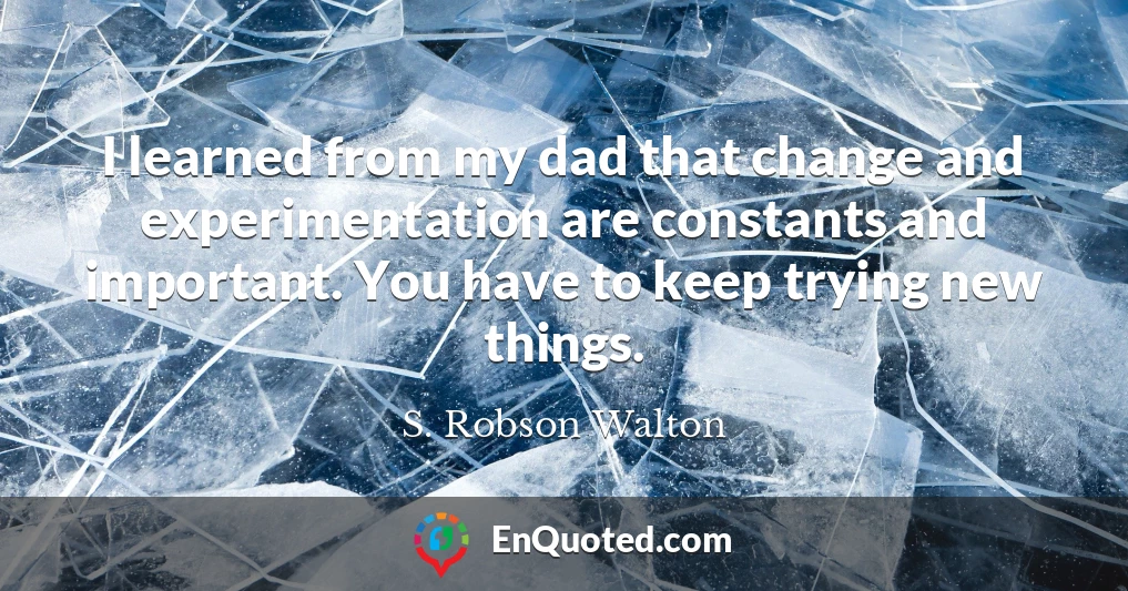 I learned from my dad that change and experimentation are constants and important. You have to keep trying new things.