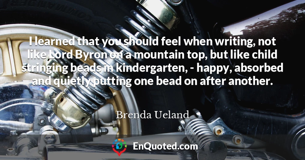 I learned that you should feel when writing, not like Lord Byron on a mountain top, but like child stringing beads in kindergarten, - happy, absorbed and quietly putting one bead on after another.