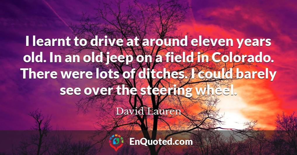I learnt to drive at around eleven years old. In an old jeep on a field in Colorado. There were lots of ditches. I could barely see over the steering wheel.