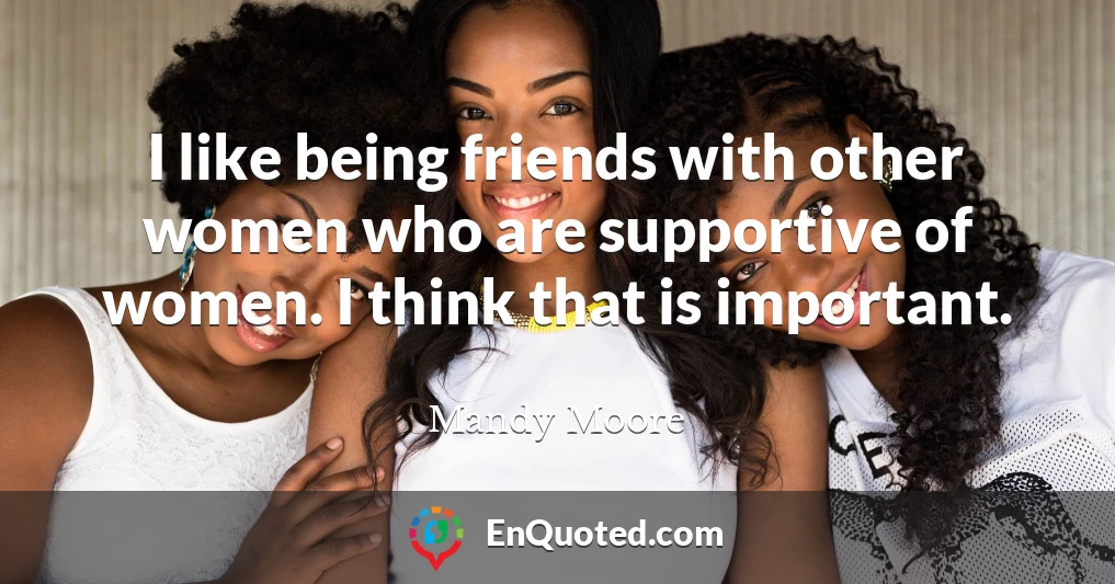 I like being friends with other women who are supportive of women. I think that is important.