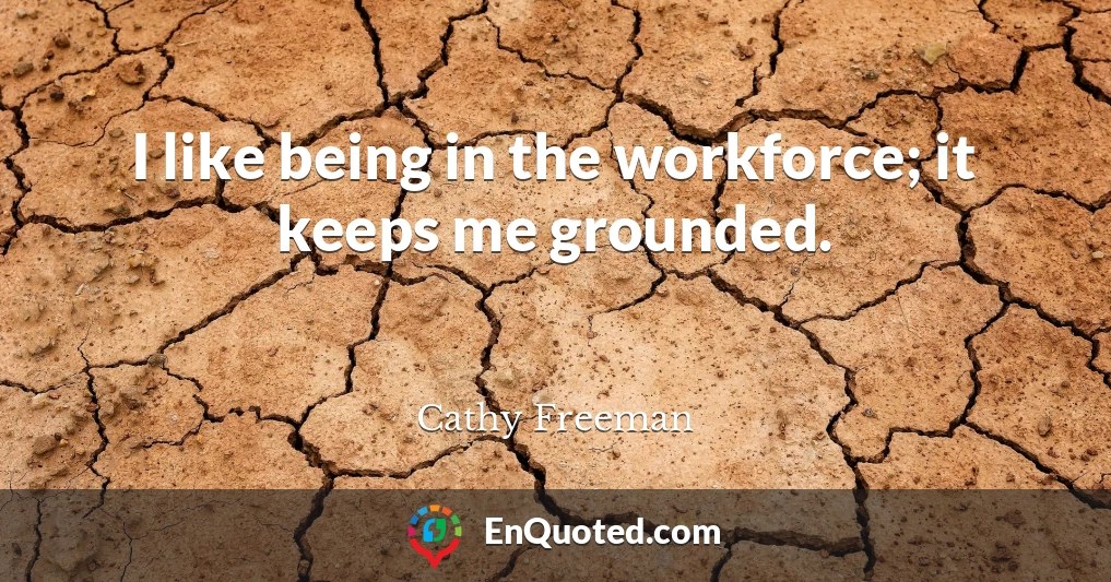 I like being in the workforce; it keeps me grounded.
