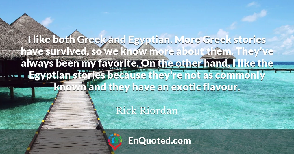 I like both Greek and Egyptian. More Greek stories have survived, so we know more about them. They've always been my favorite. On the other hand, I like the Egyptian stories because they're not as commonly known and they have an exotic flavour. I like both Greek and Egyptian. More Greek stories have survived, so we know more about them. They've always been my favorite. On the other hand, I like the Egyptian stories because they're not as commonly known and they have an exotic flavour.