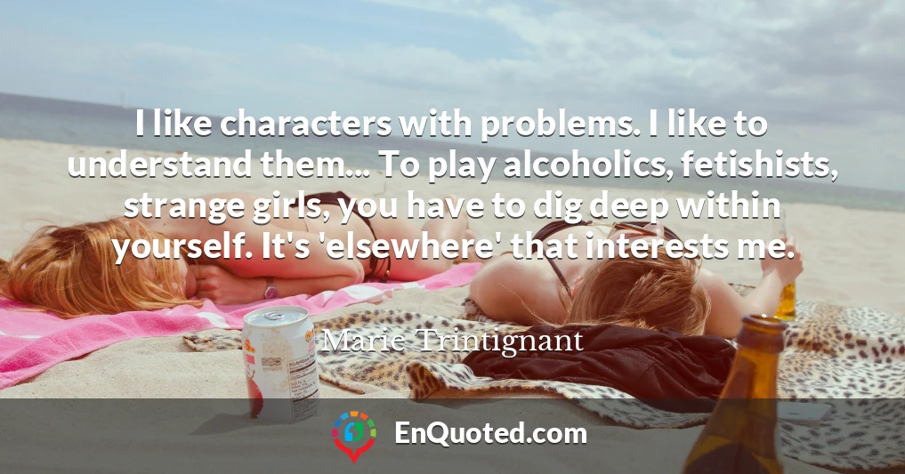 I like characters with problems. I like to understand them... To play alcoholics, fetishists, strange girls, you have to dig deep within yourself. It's 'elsewhere' that interests me.