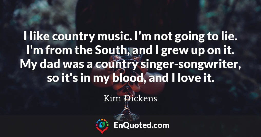 I like country music. I'm not going to lie. I'm from the South, and I grew up on it. My dad was a country singer-songwriter, so it's in my blood, and I love it.