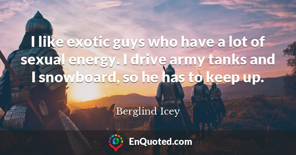 I like exotic guys who have a lot of sexual energy. I drive army tanks and I snowboard, so he has to keep up.