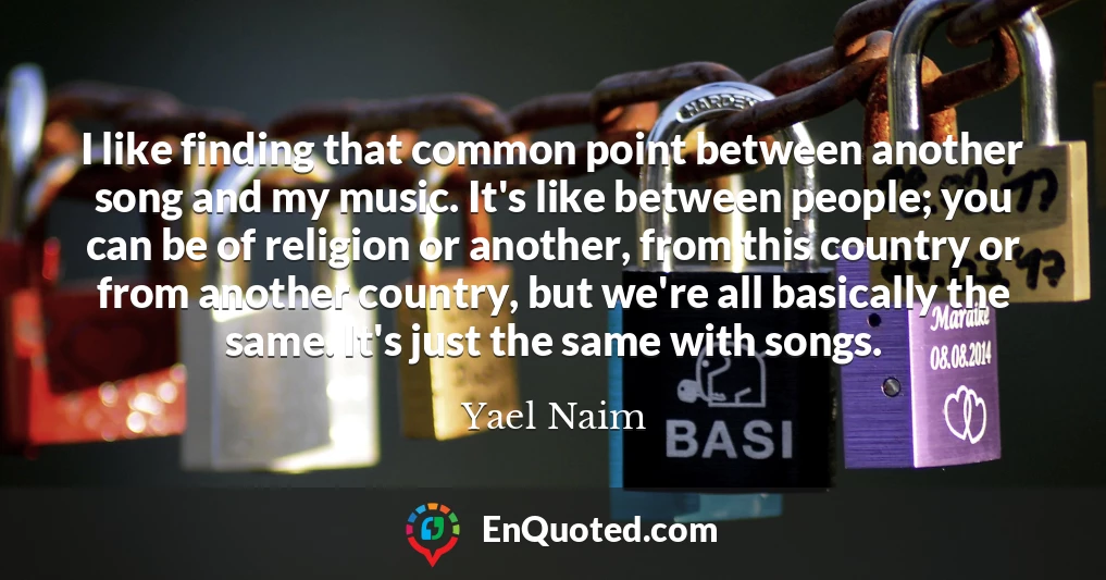 I like finding that common point between another song and my music. It's like between people; you can be of religion or another, from this country or from another country, but we're all basically the same. It's just the same with songs.