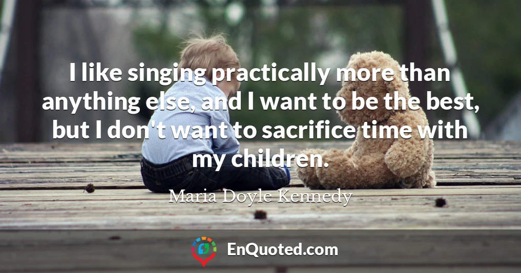 I like singing practically more than anything else, and I want to be the best, but I don't want to sacrifice time with my children.