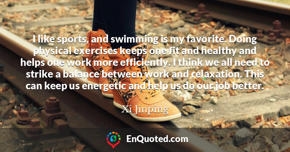 I like sports, and swimming is my favorite. Doing physical exercises keeps one fit and healthy and helps one work more efficiently. I think we all need to strike a balance between work and relaxation. This can keep us energetic and help us do our job better.