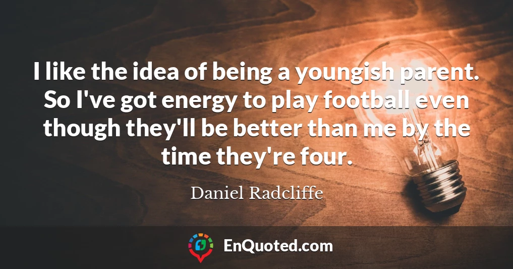I like the idea of being a youngish parent. So I've got energy to play football even though they'll be better than me by the time they're four.