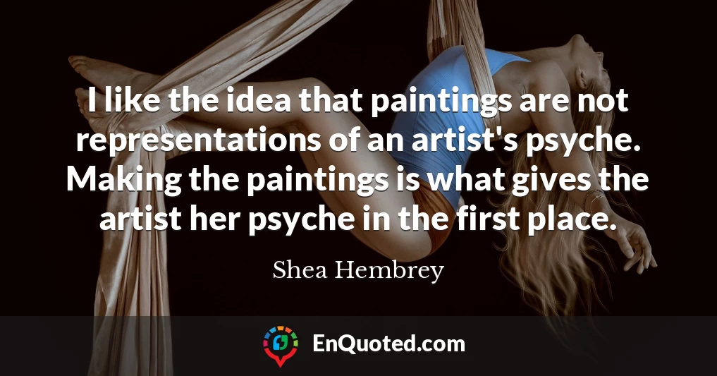 I like the idea that paintings are not representations of an artist's psyche. Making the paintings is what gives the artist her psyche in the first place.