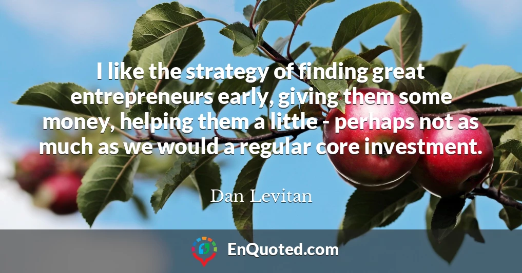 I like the strategy of finding great entrepreneurs early, giving them some money, helping them a little - perhaps not as much as we would a regular core investment.