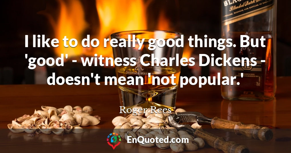 I like to do really good things. But 'good' - witness Charles Dickens - doesn't mean 'not popular.'