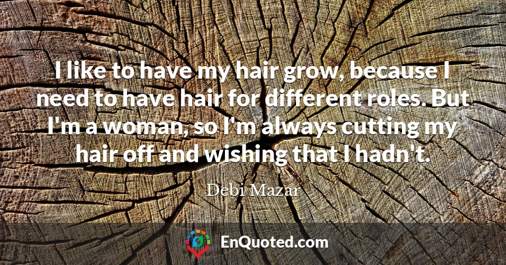 I like to have my hair grow, because I need to have hair for different roles. But I'm a woman, so I'm always cutting my hair off and wishing that I hadn't.