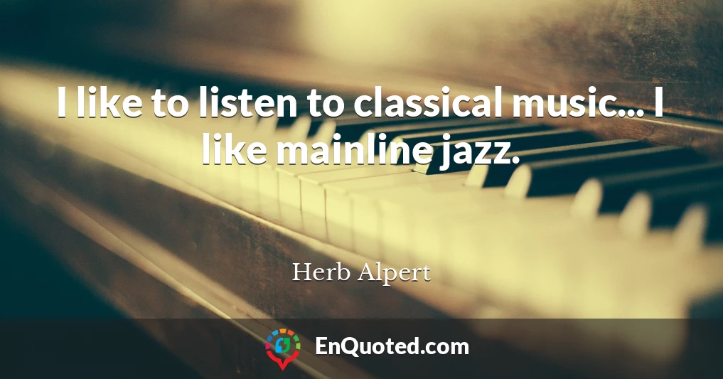 I like to listen to classical music... I like mainline jazz.