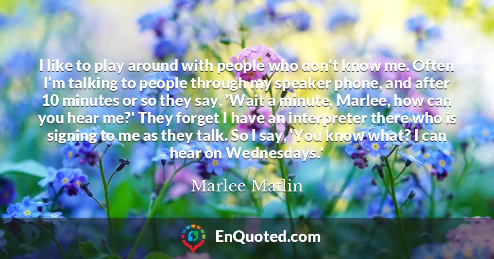 I like to play around with people who don't know me. Often I'm talking to people through my speaker phone, and after 10 minutes or so they say, 'Wait a minute, Marlee, how can you hear me?' They forget I have an interpreter there who is signing to me as they talk. So I say, 'You know what? I can hear on Wednesdays.' I like to play around with people who don't know me. Often I'm talking to people through my speaker phone, and after 10 minutes or so they say, 'Wait a minute, Marlee, how can you hear me?' They forget I have an interpreter there who is signing to me as they talk. So I say, 'You know what? I can hear on Wednesdays.'