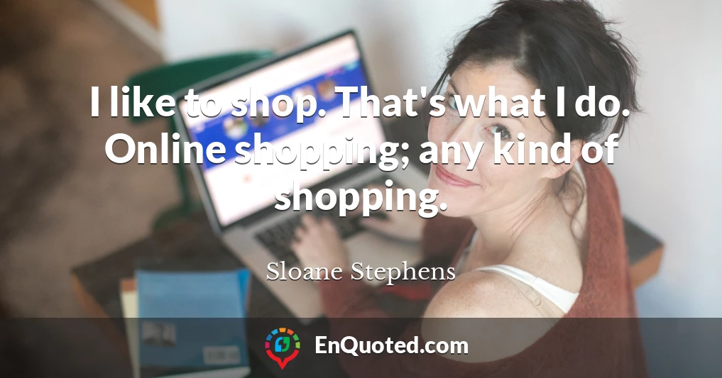 I like to shop. That's what I do. Online shopping; any kind of shopping.