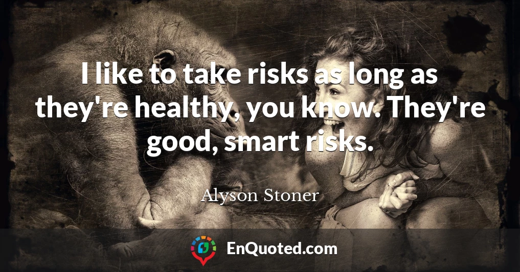 I like to take risks as long as they're healthy, you know. They're good, smart risks.