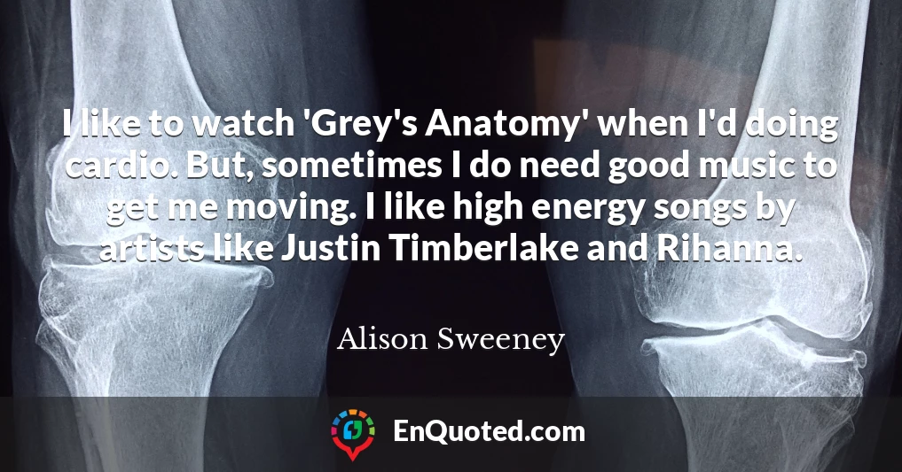 I like to watch 'Grey's Anatomy' when I'd doing cardio. But, sometimes I do need good music to get me moving. I like high energy songs by artists like Justin Timberlake and Rihanna.