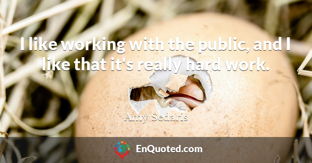 I like working with the public, and I like that it's really hard work.
